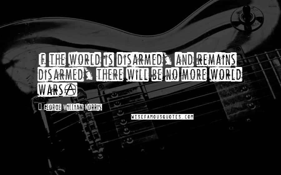 George William Norris Quotes: If the world is disarmed, and remains disarmed, there will be no more world wars.