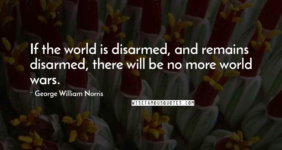 George William Norris Quotes: If the world is disarmed, and remains disarmed, there will be no more world wars.