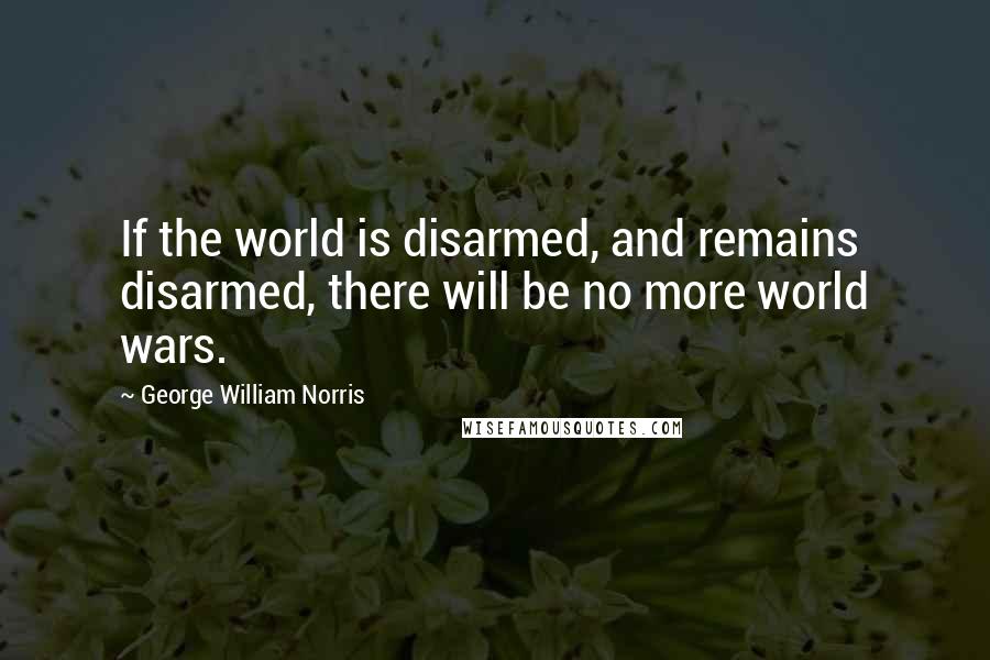 George William Norris Quotes: If the world is disarmed, and remains disarmed, there will be no more world wars.