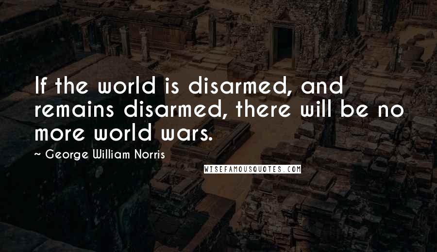 George William Norris Quotes: If the world is disarmed, and remains disarmed, there will be no more world wars.