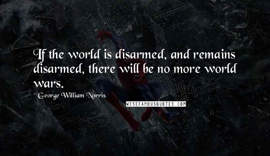 George William Norris Quotes: If the world is disarmed, and remains disarmed, there will be no more world wars.