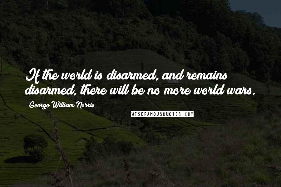 George William Norris Quotes: If the world is disarmed, and remains disarmed, there will be no more world wars.