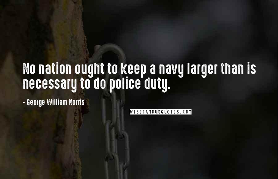 George William Norris Quotes: No nation ought to keep a navy larger than is necessary to do police duty.