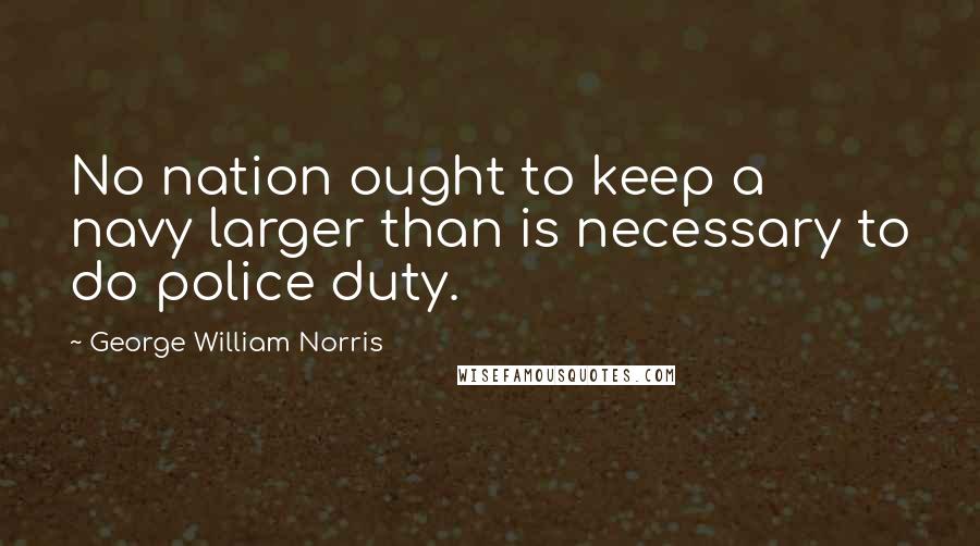 George William Norris Quotes: No nation ought to keep a navy larger than is necessary to do police duty.