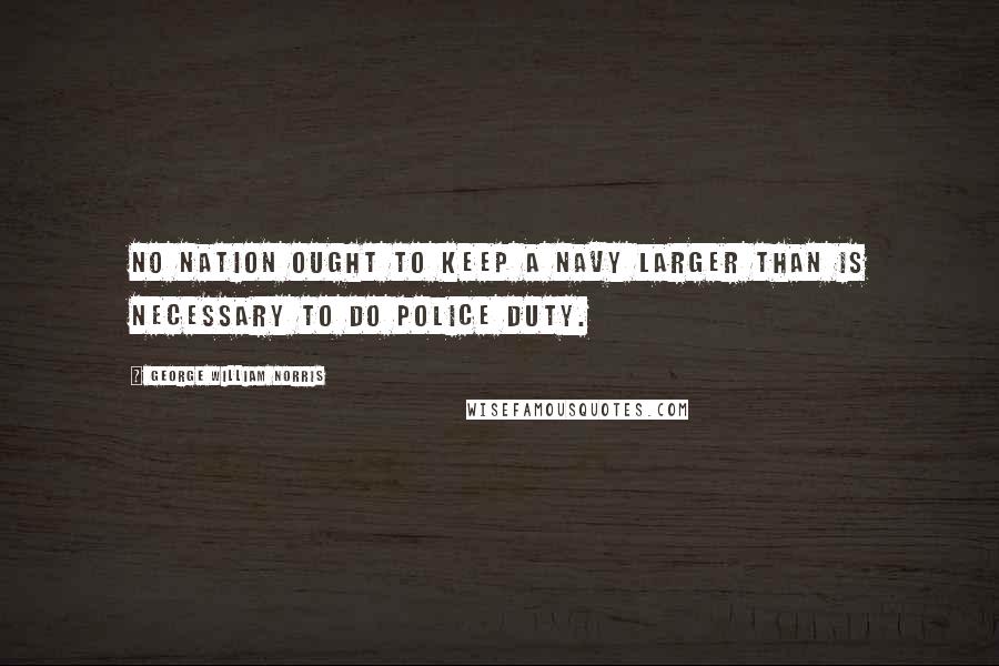 George William Norris Quotes: No nation ought to keep a navy larger than is necessary to do police duty.