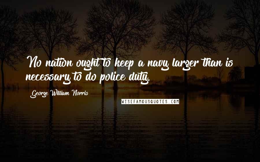 George William Norris Quotes: No nation ought to keep a navy larger than is necessary to do police duty.
