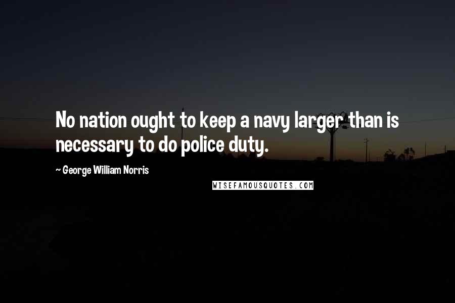 George William Norris Quotes: No nation ought to keep a navy larger than is necessary to do police duty.