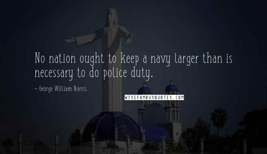 George William Norris Quotes: No nation ought to keep a navy larger than is necessary to do police duty.