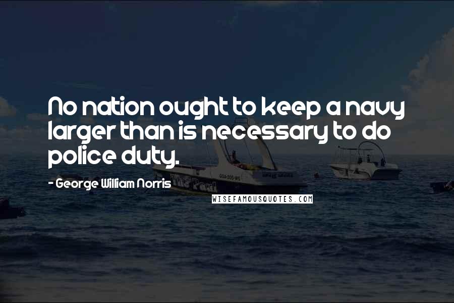George William Norris Quotes: No nation ought to keep a navy larger than is necessary to do police duty.
