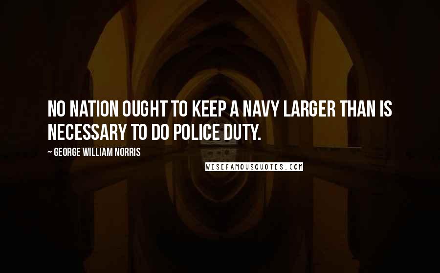 George William Norris Quotes: No nation ought to keep a navy larger than is necessary to do police duty.
