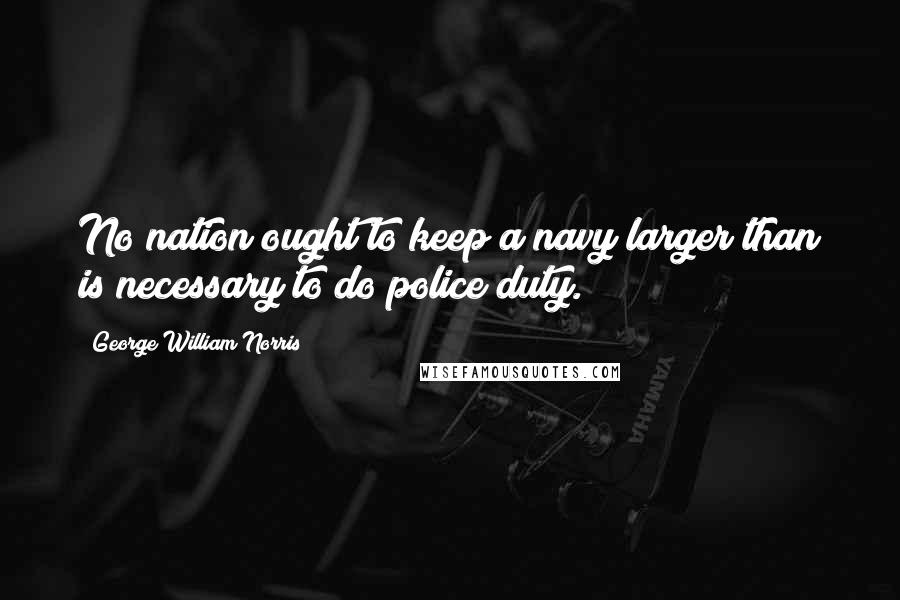 George William Norris Quotes: No nation ought to keep a navy larger than is necessary to do police duty.