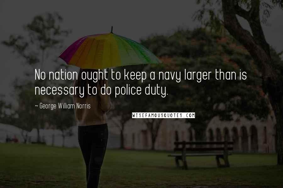 George William Norris Quotes: No nation ought to keep a navy larger than is necessary to do police duty.