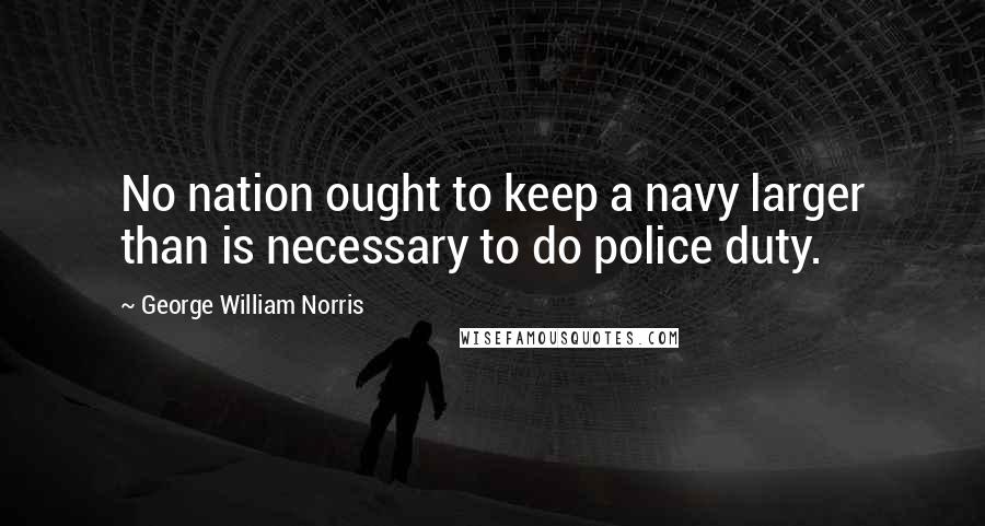 George William Norris Quotes: No nation ought to keep a navy larger than is necessary to do police duty.