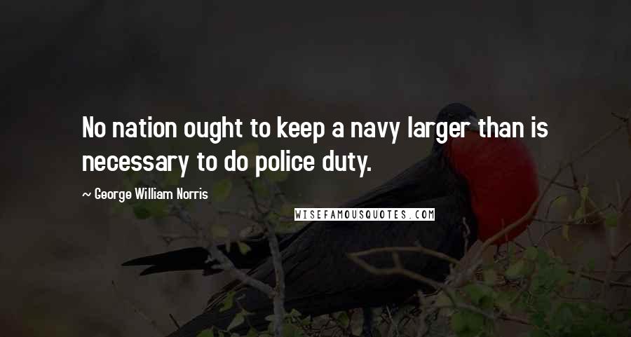 George William Norris Quotes: No nation ought to keep a navy larger than is necessary to do police duty.