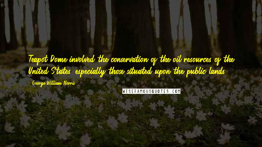 George William Norris Quotes: Teapot Dome involved the conservation of the oil resources of the United States, especially those situated upon the public lands.