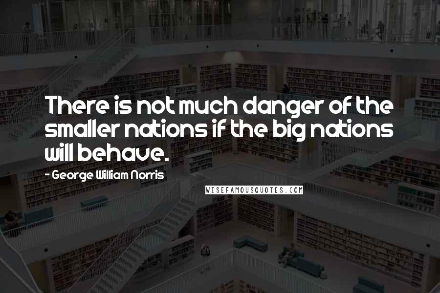 George William Norris Quotes: There is not much danger of the smaller nations if the big nations will behave.