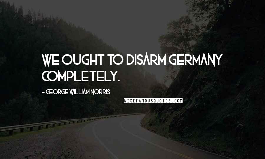 George William Norris Quotes: We ought to disarm Germany completely.
