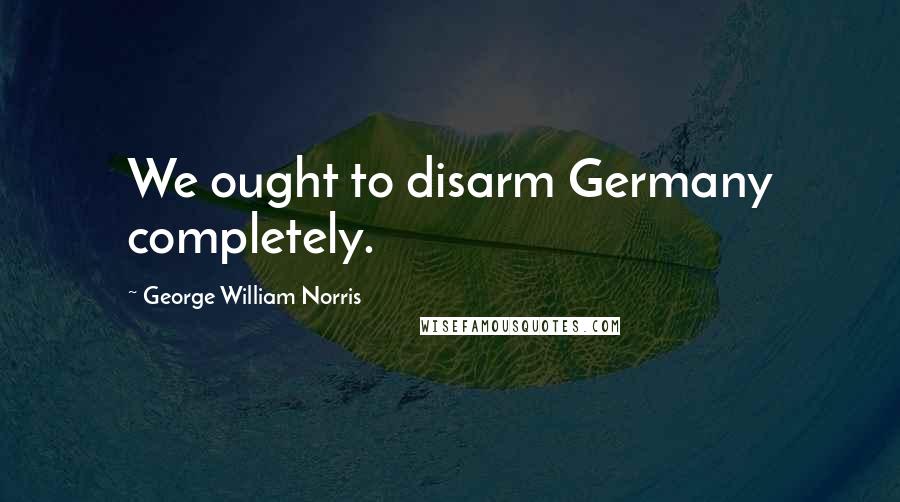 George William Norris Quotes: We ought to disarm Germany completely.