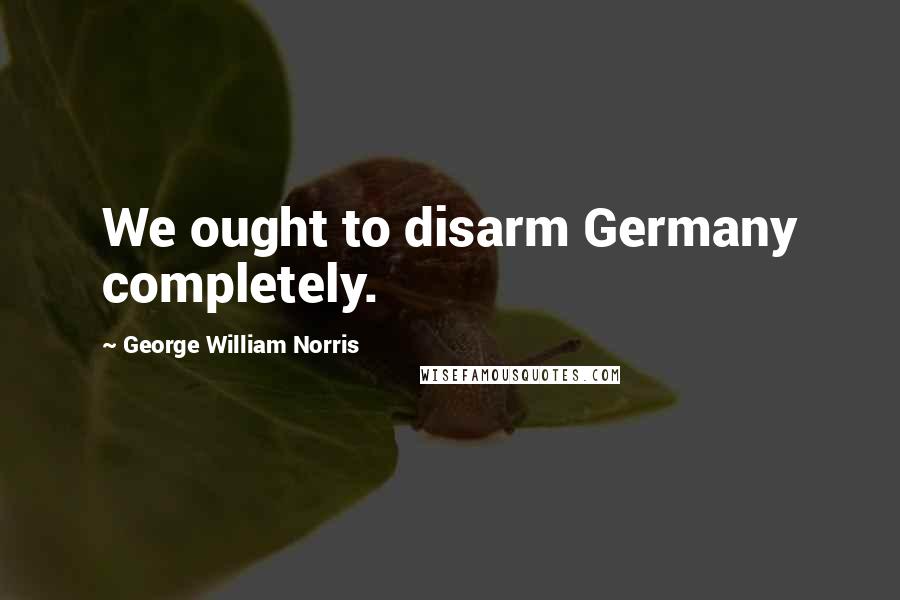 George William Norris Quotes: We ought to disarm Germany completely.