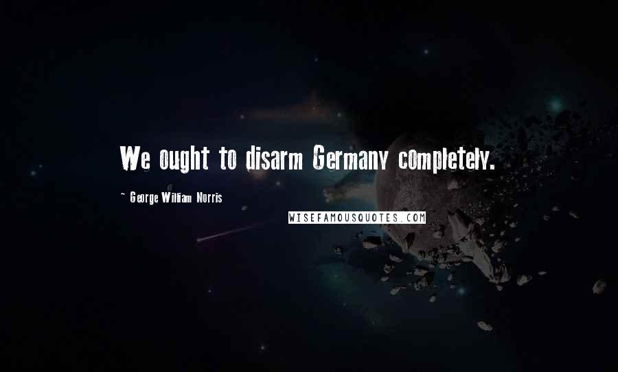 George William Norris Quotes: We ought to disarm Germany completely.