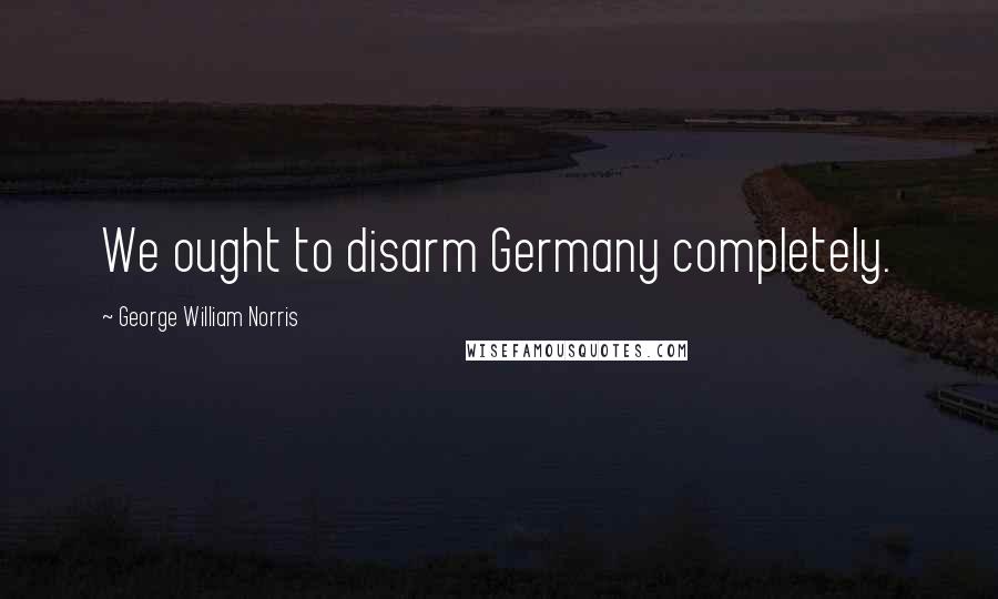 George William Norris Quotes: We ought to disarm Germany completely.