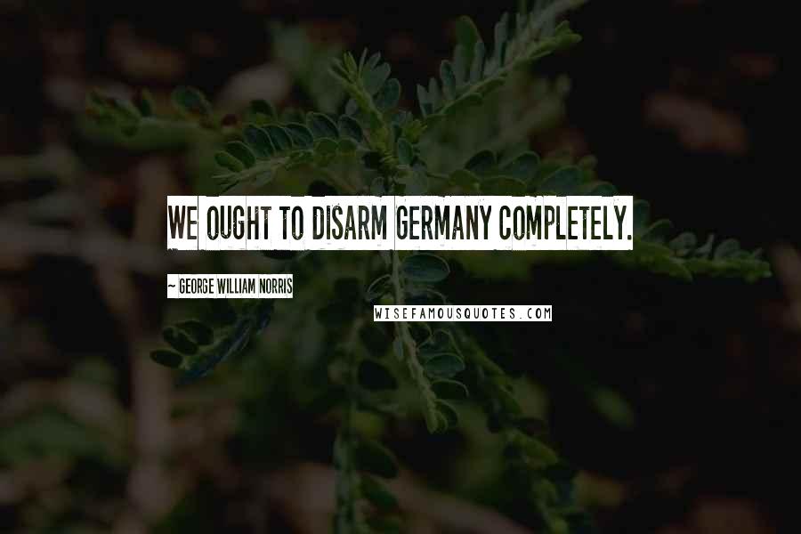 George William Norris Quotes: We ought to disarm Germany completely.