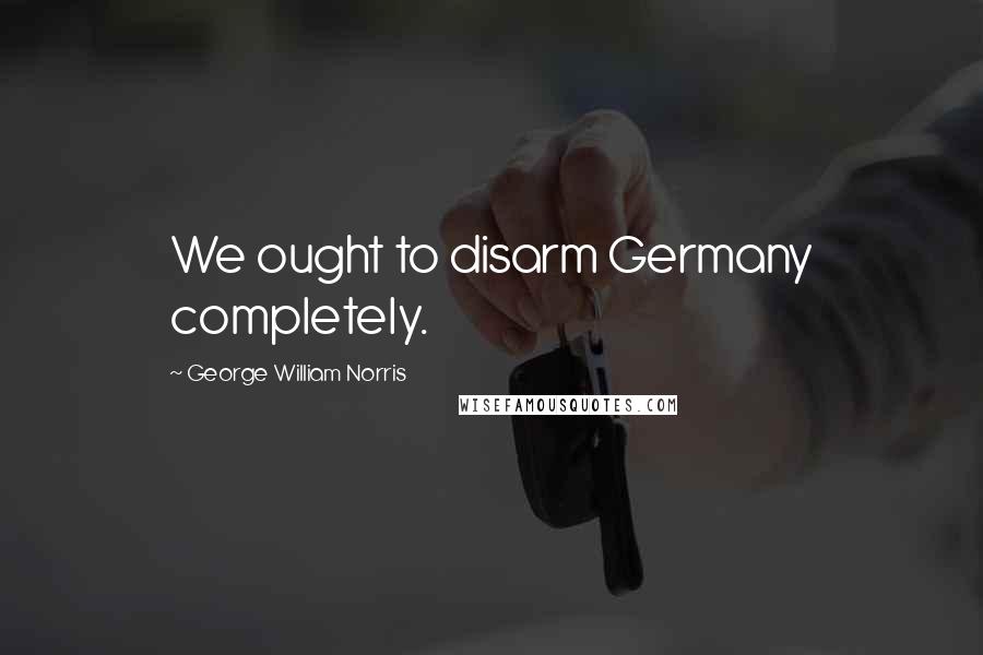 George William Norris Quotes: We ought to disarm Germany completely.