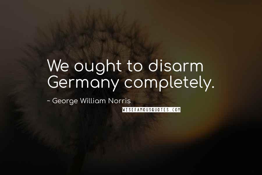 George William Norris Quotes: We ought to disarm Germany completely.