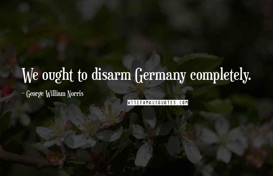 George William Norris Quotes: We ought to disarm Germany completely.