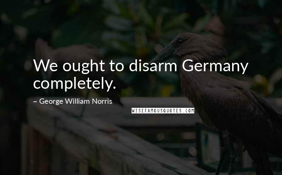 George William Norris Quotes: We ought to disarm Germany completely.