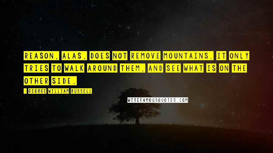 George William Russell Quotes: Reason, alas, does not remove mountains. It only tries to walk around them, and see what is on the other side.