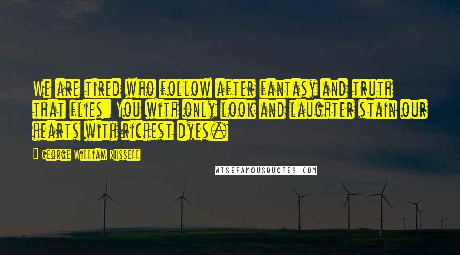 George William Russell Quotes: We are tired who follow after fantasy and truth that flies: You with only look and laughter stain our hearts with richest dyes.