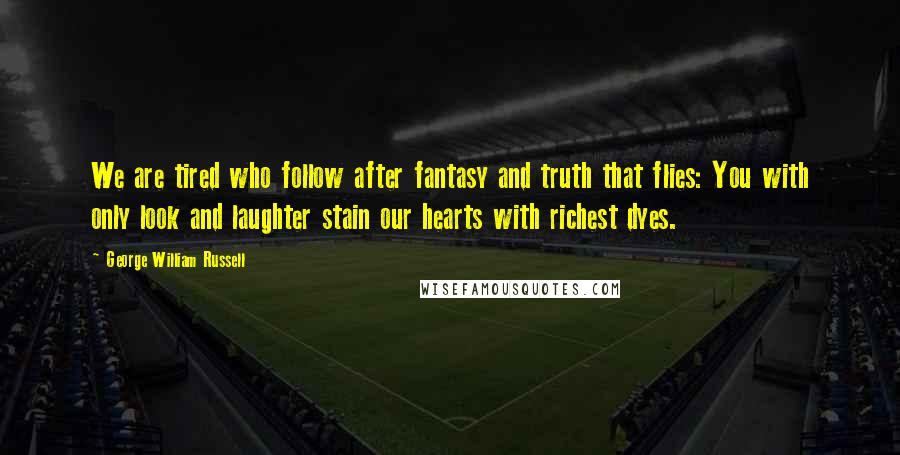 George William Russell Quotes: We are tired who follow after fantasy and truth that flies: You with only look and laughter stain our hearts with richest dyes.