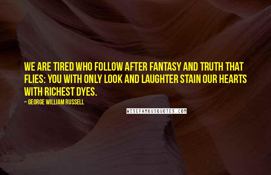 George William Russell Quotes: We are tired who follow after fantasy and truth that flies: You with only look and laughter stain our hearts with richest dyes.