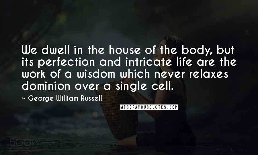 George William Russell Quotes: We dwell in the house of the body, but its perfection and intricate life are the work of a wisdom which never relaxes dominion over a single cell.