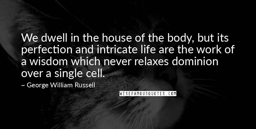 George William Russell Quotes: We dwell in the house of the body, but its perfection and intricate life are the work of a wisdom which never relaxes dominion over a single cell.