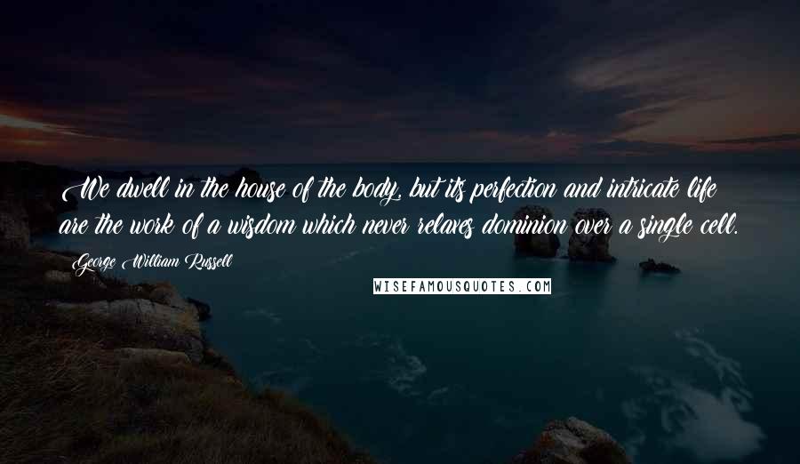 George William Russell Quotes: We dwell in the house of the body, but its perfection and intricate life are the work of a wisdom which never relaxes dominion over a single cell.