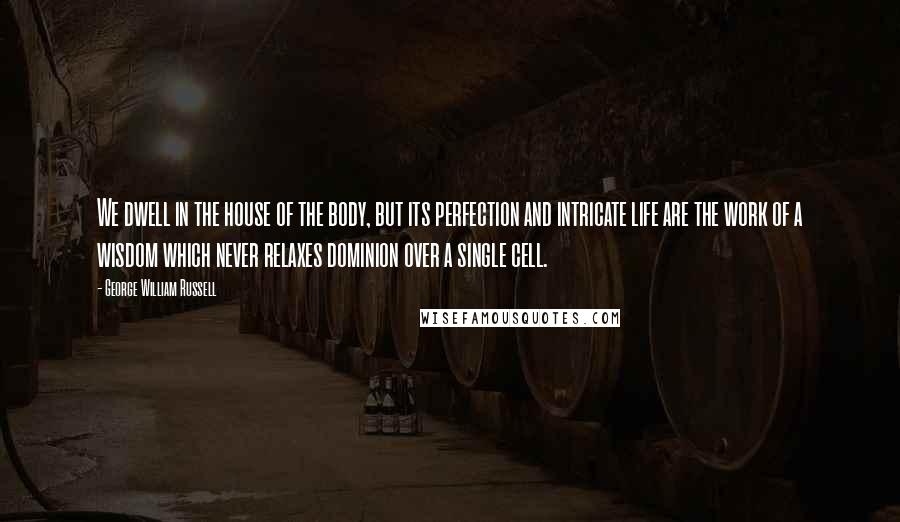 George William Russell Quotes: We dwell in the house of the body, but its perfection and intricate life are the work of a wisdom which never relaxes dominion over a single cell.