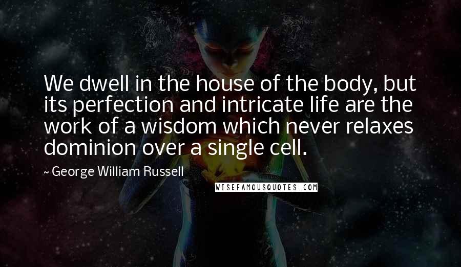 George William Russell Quotes: We dwell in the house of the body, but its perfection and intricate life are the work of a wisdom which never relaxes dominion over a single cell.