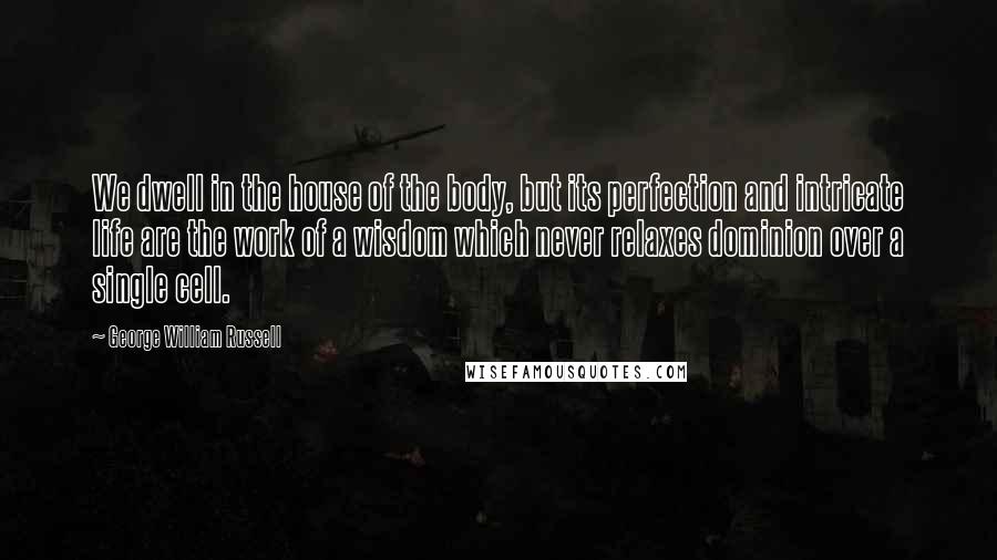 George William Russell Quotes: We dwell in the house of the body, but its perfection and intricate life are the work of a wisdom which never relaxes dominion over a single cell.