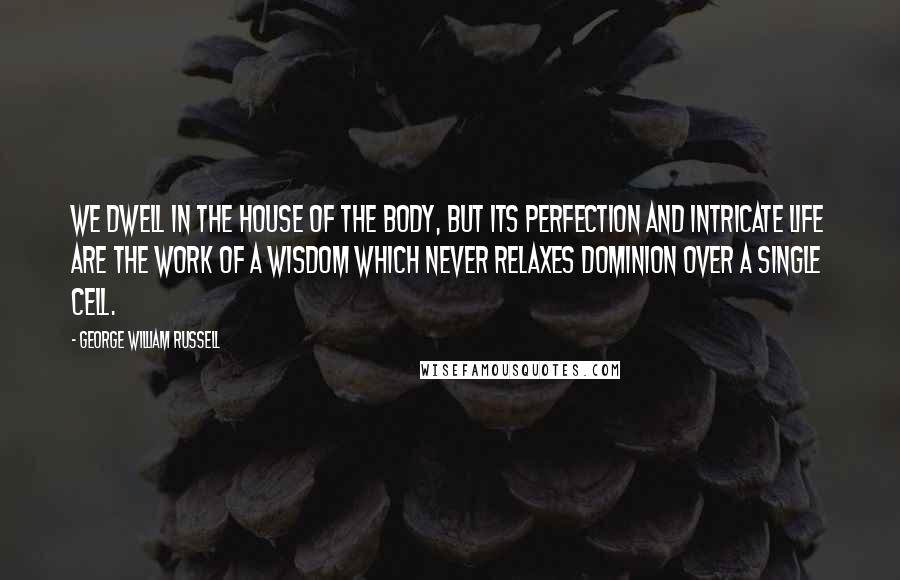 George William Russell Quotes: We dwell in the house of the body, but its perfection and intricate life are the work of a wisdom which never relaxes dominion over a single cell.