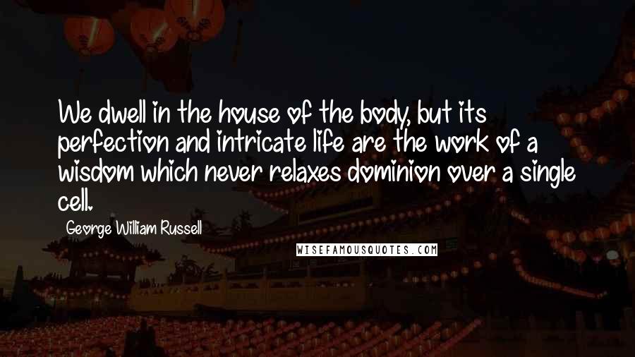 George William Russell Quotes: We dwell in the house of the body, but its perfection and intricate life are the work of a wisdom which never relaxes dominion over a single cell.