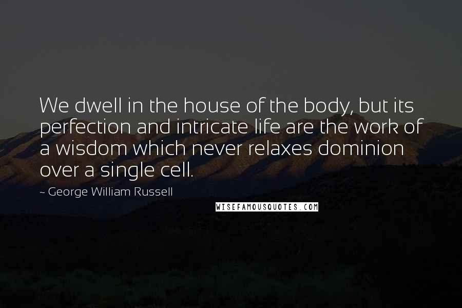 George William Russell Quotes: We dwell in the house of the body, but its perfection and intricate life are the work of a wisdom which never relaxes dominion over a single cell.