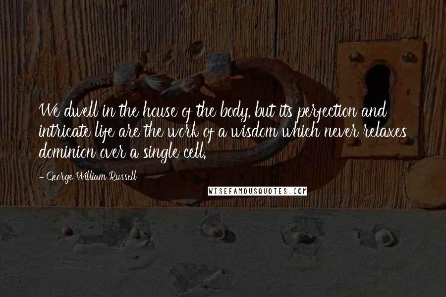 George William Russell Quotes: We dwell in the house of the body, but its perfection and intricate life are the work of a wisdom which never relaxes dominion over a single cell.