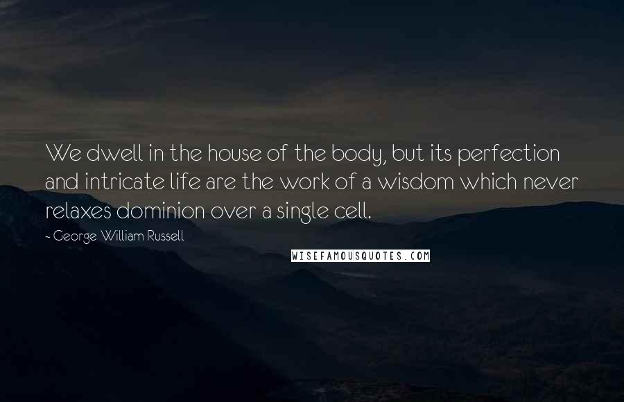 George William Russell Quotes: We dwell in the house of the body, but its perfection and intricate life are the work of a wisdom which never relaxes dominion over a single cell.