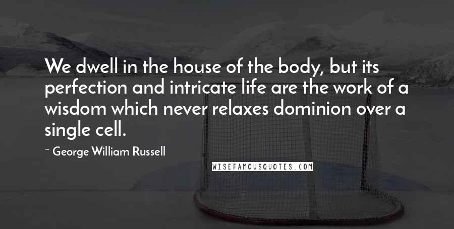 George William Russell Quotes: We dwell in the house of the body, but its perfection and intricate life are the work of a wisdom which never relaxes dominion over a single cell.