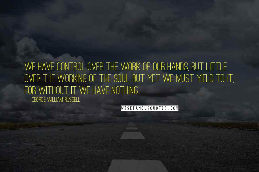 George William Russell Quotes: We have control over the work of our hands, but little over the working of the soul. But yet we must yield to it, for without it we have nothing.