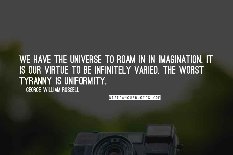 George William Russell Quotes: We have the universe to roam in in imagination. It is our virtue to be infinitely varied. The worst tyranny is uniformity.