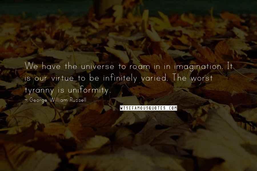 George William Russell Quotes: We have the universe to roam in in imagination. It is our virtue to be infinitely varied. The worst tyranny is uniformity.