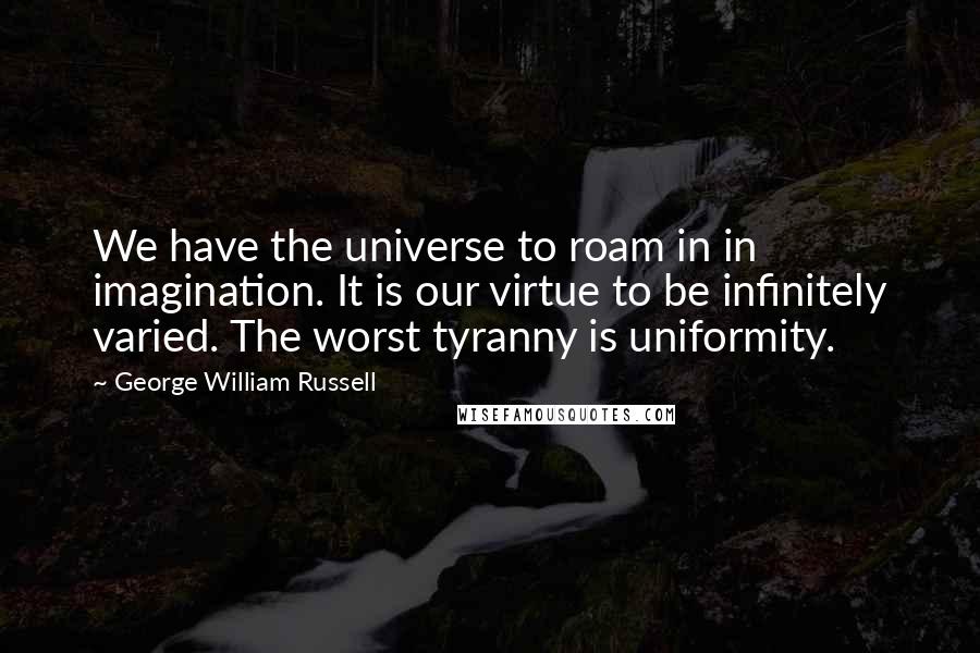George William Russell Quotes: We have the universe to roam in in imagination. It is our virtue to be infinitely varied. The worst tyranny is uniformity.